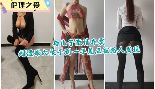 【伦理之爱】与儿子激情车震超湿嫩穴，被干到一半差点被路人发现
